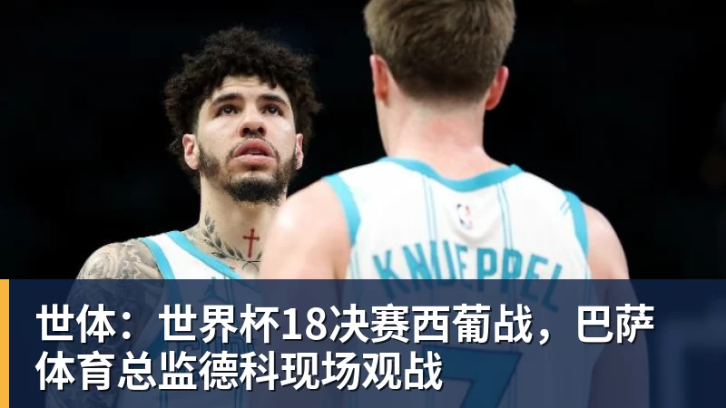 FB体育世体：世界杯18决赛西葡战，巴萨体育总监德科现场观战