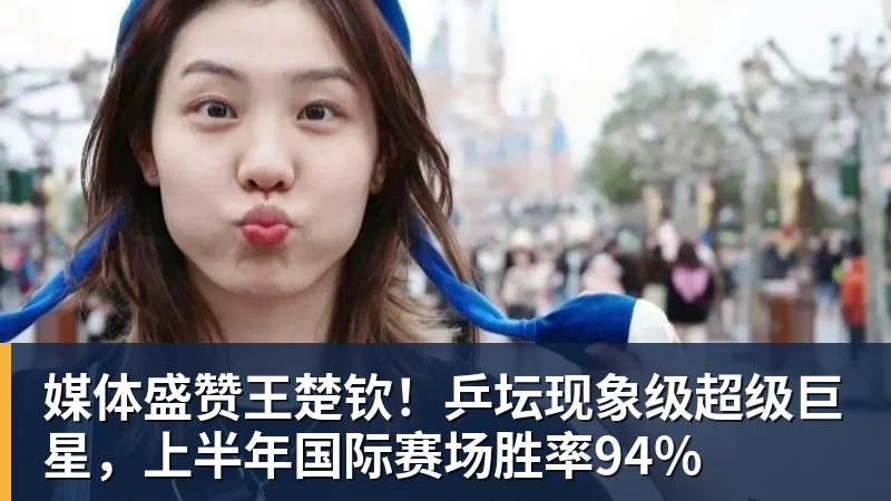 FB体育媒体盛赞王楚钦！乒坛现象级超级巨星，上半年国际赛场胜率94%